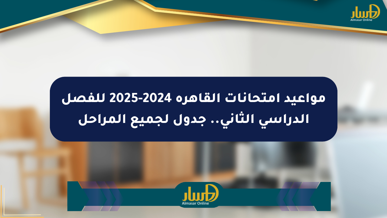 مواعيد امتحانات القاهرة 2024-2025 للفصل الدراسي الثاني.. جدول لجميع المراحل